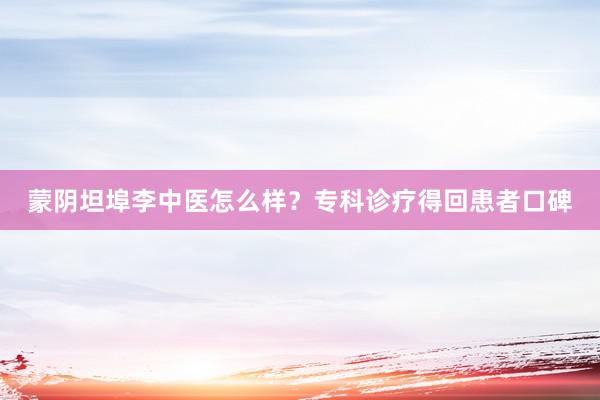 蒙阴坦埠李中医怎么样？专科诊疗得回患者口碑