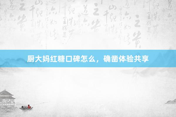 厨大妈红糖口碑怎么，确凿体验共享